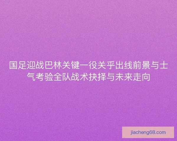 国足迎战巴林关键一役关乎出线前景与士气考验全队战术抉择与未来走向