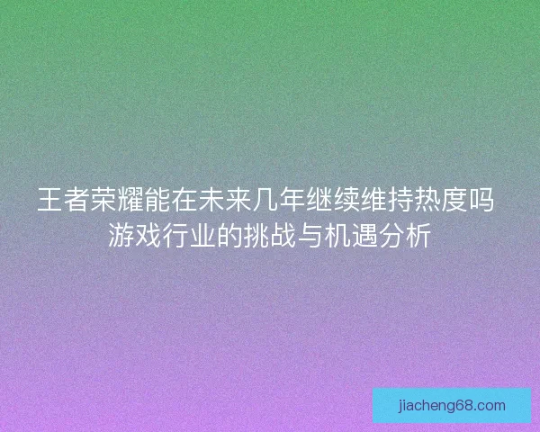 王者荣耀能在未来几年继续维持热度吗 游戏行业的挑战与机遇分析