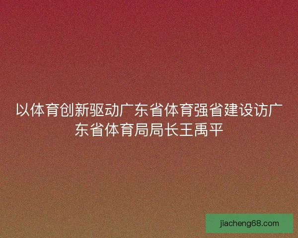 以体育创新驱动广东省体育强省建设访广东省体育局局长王禹平