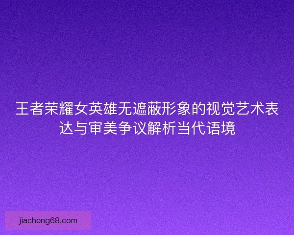 王者荣耀女英雄无遮蔽形象的视觉艺术表达与审美争议解析当代语境