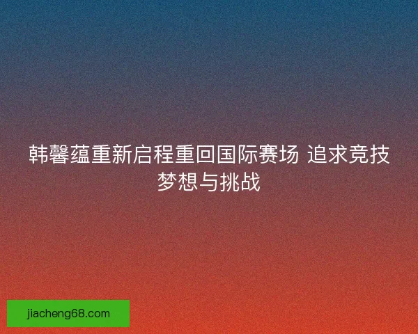 韩馨蕴重新启程重回国际赛场 追求竞技梦想与挑战