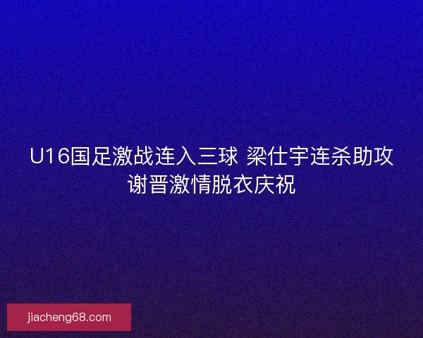 U16国足激战连入三球 梁仕宇连杀助攻谢晋激情脱衣庆祝