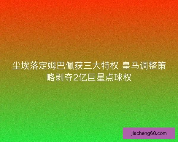 尘埃落定姆巴佩获三大特权 皇马调整策略剥夺2亿巨星点球权