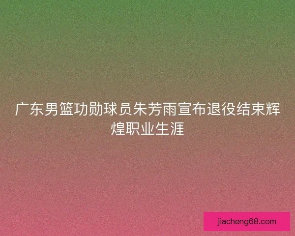 广东男篮功勋球员朱芳雨宣布退役结束辉煌职业生涯